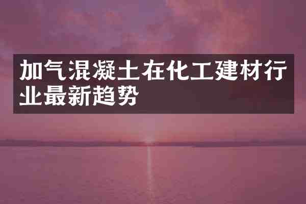 加气混凝土在化工建材行业最新趋势