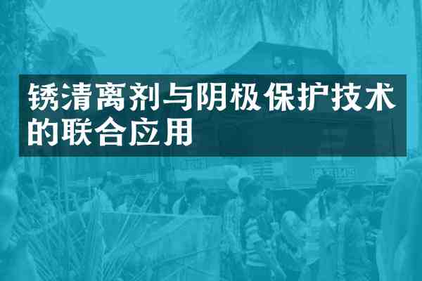 锈清离剂与阴极保护技术的联合应用