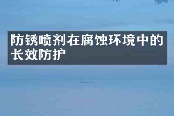 防锈喷剂在腐蚀环境中的长效防护