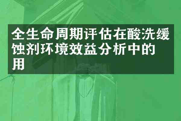 全生命周期评估在酸洗缓蚀剂环境效益分析中的应用