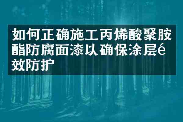 如何正确施工丙烯酸聚胺酯防腐面漆以确保涂层长效防护