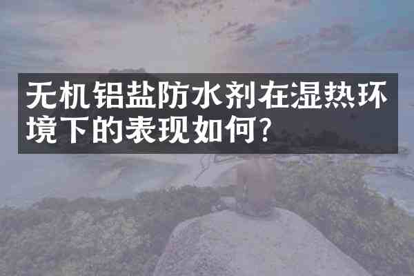 无机铝盐防水剂在湿热环境下的表现如何?