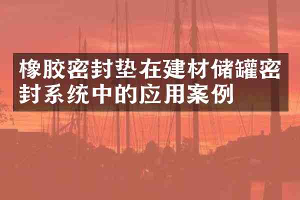 橡胶密封垫在建材储罐密封系统中的应用案例