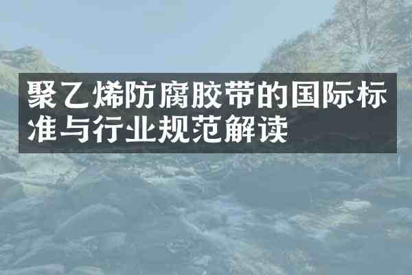 聚乙烯防腐胶带的国际标准与行业规范解读