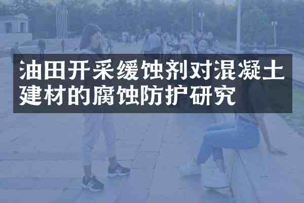 油田开采缓蚀剂对混凝土建材的腐蚀防护研究