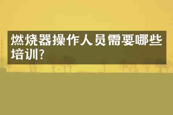 燃烧器操作人员需要哪些培训?