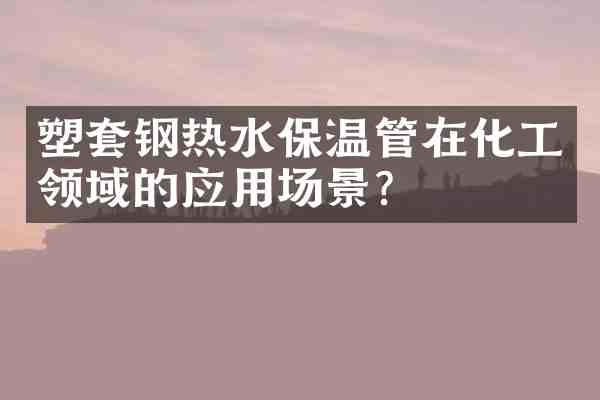 塑套钢热水保温管在化工领域的应用场景?
