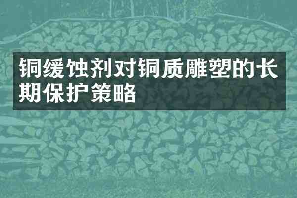 铜缓蚀剂对铜质雕塑的长期保护策略