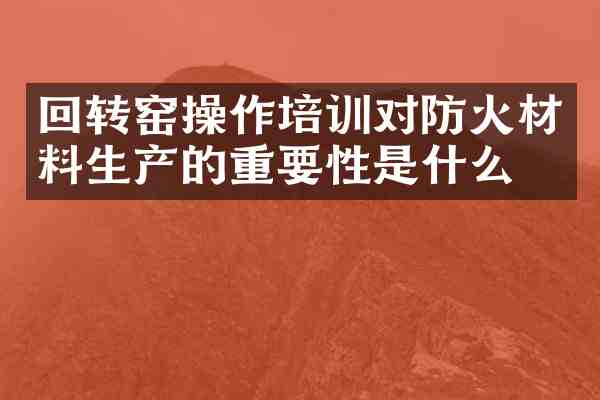 回转窑操作培训对防火材料生产的重要性是什么？