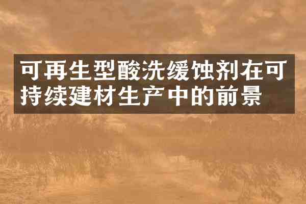 可再生型酸洗缓蚀剂在可持续建材生产中的前景