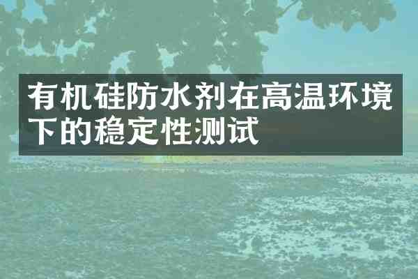 有机硅防水剂在高温环境下的稳定性测试