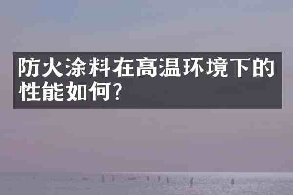 防火涂料在高温环境下的性能如何?