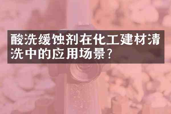 酸洗缓蚀剂在化工建材清洗中的应用场景?