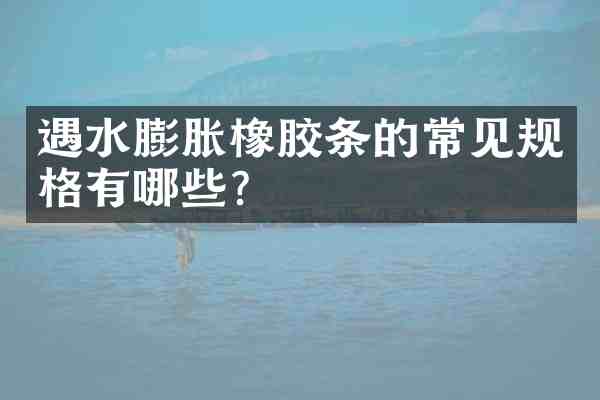 遇水膨胀橡胶条的常见规格有哪些?