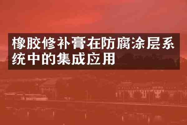 橡胶修补膏在防腐涂层系统中的集成应用