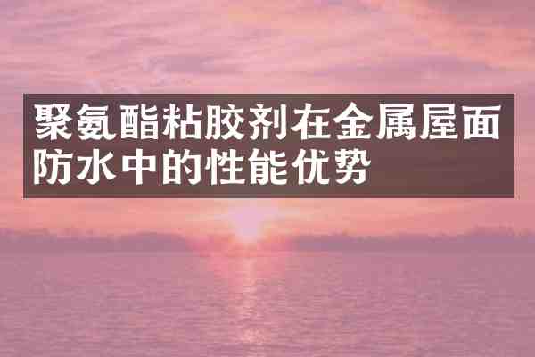 聚氨酯粘胶剂在金属屋面防水中的性能优势